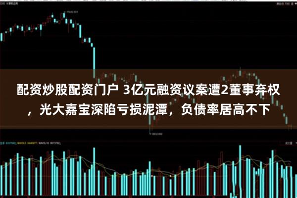 配资炒股配资门户 3亿元融资议案遭2董事弃权，光大嘉宝深陷亏损泥潭，负债率居高不下