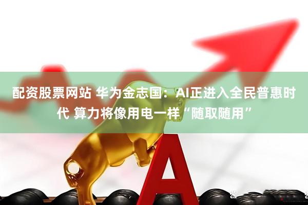 配资股票网站 华为金志国：AI正进入全民普惠时代 算力将像用电一样“随取随用”