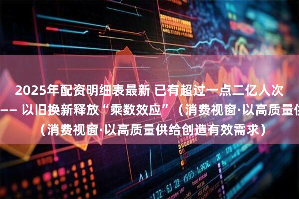 2025年配资明细表最新 已有超过一点二亿人次享受到了补贴优惠—— 以旧换新释放“乘数效应”（消费视窗·以高质量供给创造有效需求）