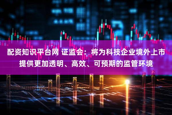 配资知识平台网 证监会：将为科技企业境外上市提供更加透明、高效、可预期的监管环境