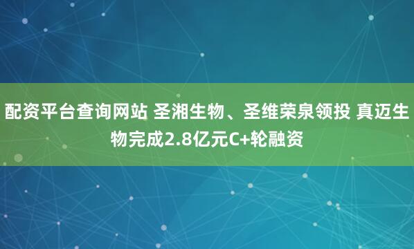 配资平台查询网站 圣湘生物、圣维荣泉领投 真迈生物完成2.8亿元C+轮融资