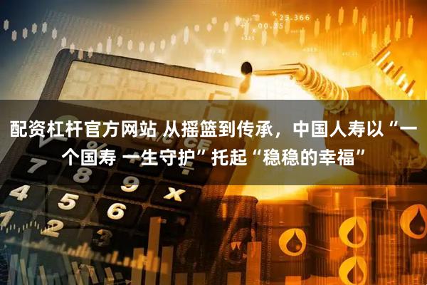 配资杠杆官方网站 从摇篮到传承，中国人寿以“一个国寿 一生守护”托起“稳稳的幸福”