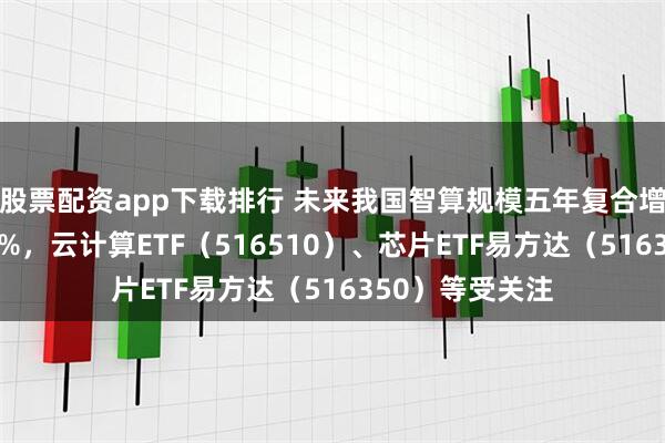 股票配资app下载排行 未来我国智算规模五年复合增长率预计达46%，云计算ETF（516510）、芯片ETF易方达（516350）等受关注
