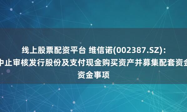 线上股票配资平台 维信诺(002387.SZ)：申请中止审核发行股份及支付现金购买资产并募集配套资金事项
