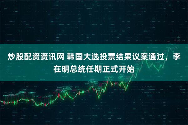 炒股配资资讯网 韩国大选投票结果议案通过，李在明总统任期正式开始