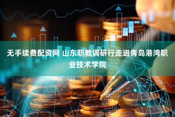 无手续费配资网 山东职教调研行走进青岛港湾职业技术学院