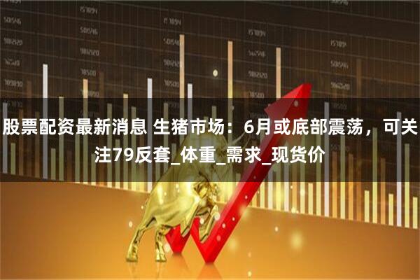 股票配资最新消息 生猪市场：6月或底部震荡，可关注79反套_体重_需求_现货价