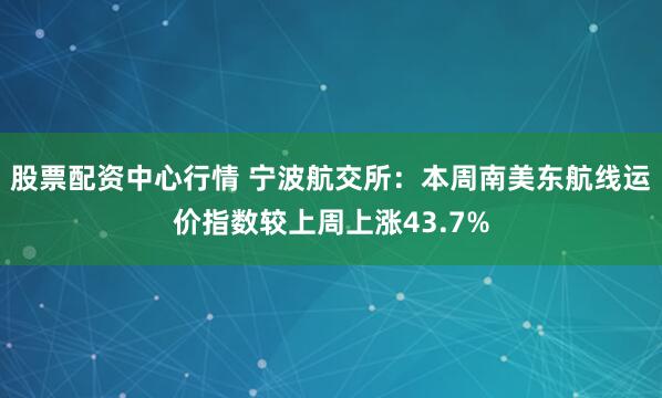 股票配资中心行情 宁波航交所：本周南美东航线运价指数较上周上涨43.7%