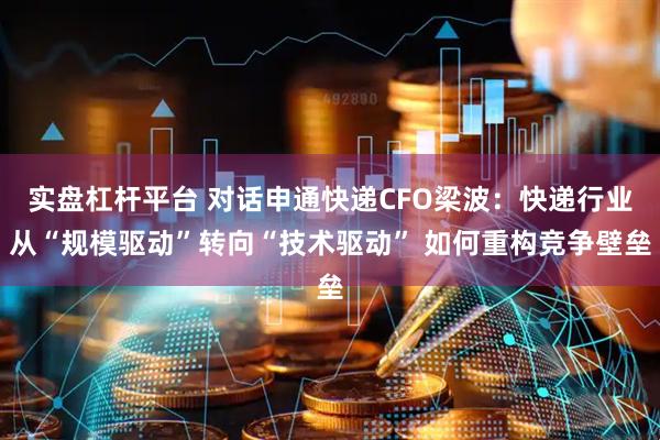 实盘杠杆平台 对话申通快递CFO梁波：快递行业从“规模驱动”转向“技术驱动” 如何重构竞争壁垒