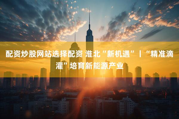 配资炒股网站选择配资 淮北“新机遇”丨“精准滴灌”培育新能源产业