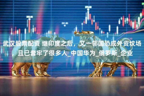 武汉股票配资 继印度之后，又一邻国恐成外资坟场，且已套牢了很多人_中国华为_俄罗斯_企业