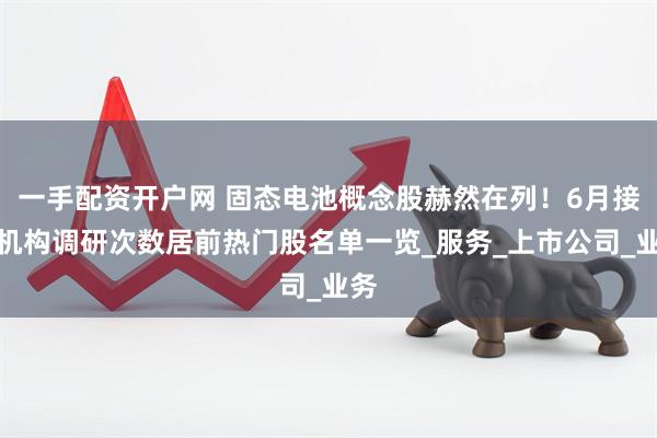 一手配资开户网 固态电池概念股赫然在列！6月接待机构调研次数居前热门股名单一览_服务_上市公司_业务