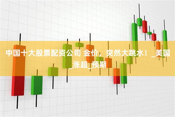 中国十大股票配资公司 金价，突然大跳水！_美国_涨超_预期