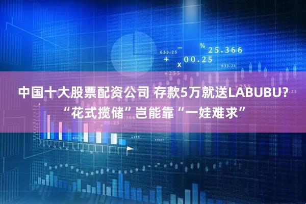 中国十大股票配资公司 存款5万就送LABUBU？“花式揽储”岂能靠“一娃难求”