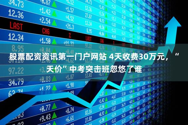 股票配资资讯第一门户网站 4天收费30万元，“天价”中考突击班忽悠了谁