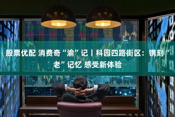 股票优配 消费奇“渝”记丨科园四路街区：镌刻“老”记忆 感受新体验