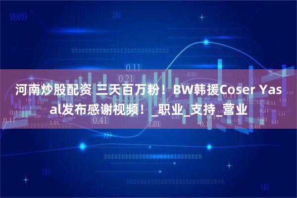 河南炒股配资 三天百万粉！BW韩援Coser Yasal发布感谢视频！_职业_支持_营业