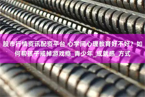 股市行情资讯配资平台 心学问心理教育好不好？如何帮孩子戒掉游戏瘾_青少年_成就感_方式