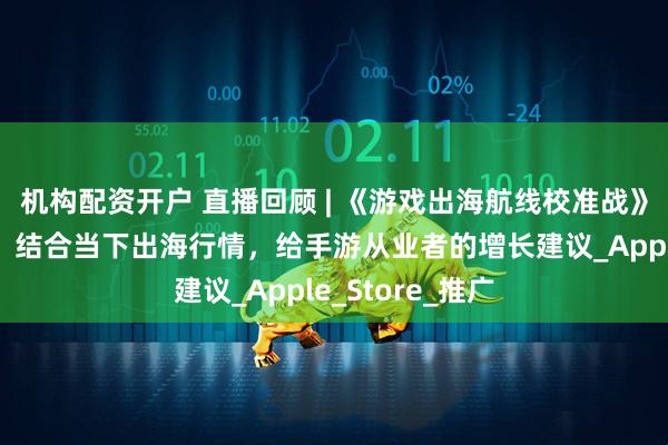 机构配资开户 直播回顾 | 《游戏出海航线校准战》分享圆满落幕，结合当下出海行情，给手游从业者的增长建议_Apple_Store_推广