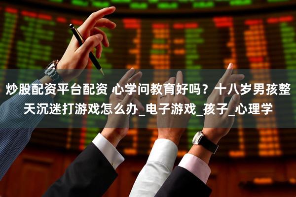 炒股配资平台配资 心学问教育好吗？十八岁男孩整天沉迷打游戏怎么办_电子游戏_孩子_心理学