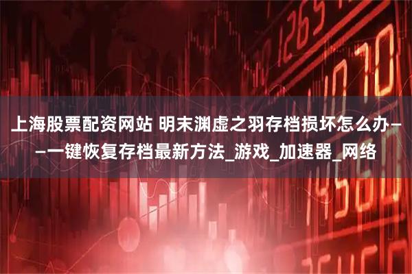 上海股票配资网站 明末渊虚之羽存档损坏怎么办——一键恢复存档最新方法_游戏_加速器_网络