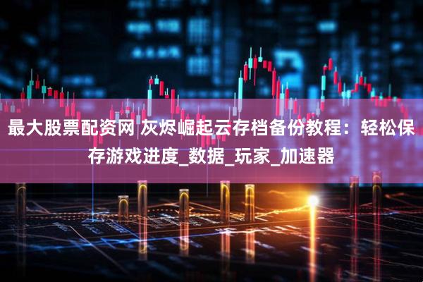 最大股票配资网 灰烬崛起云存档备份教程：轻松保存游戏进度_数据_玩家_加速器