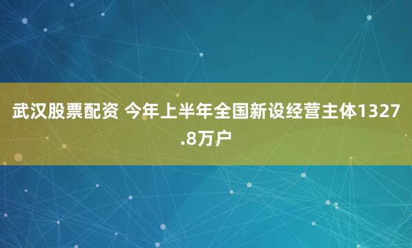 武汉股票配资 今年上半年全国新设经营主体1327.8万户