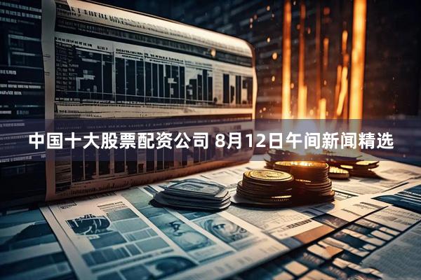 中国十大股票配资公司 8月12日午间新闻精选